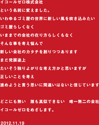 イコールゼロ株式会社という名前に変えました。いわゆるゴミ屋の世界に新しい風を吹き込みたいゴミ屋らしくなくいままでの会社の在り方らしくもなくそんな事を考え悩んで新しい会社のカタチを創りつつありますまだ発展途上たいそう独りよがりな考え方かと思いますが正しいことを考え進めようと言う思いに間違いはないと信じていますどこにも無い　誰も真似できない　唯一無二の会社イコールゼロをめざします。