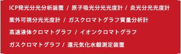 ICP発光分光分析装置  /  原子吸光分光光度計   /  炎光分光光度計 紫外可視分光光度計  /  ガスクロマトグラフ質量分析計 高速液体クロマトグラフ  /  イオンクロマトグラフ ガスクロマトグラフ  /  還元気化水銀測定装置